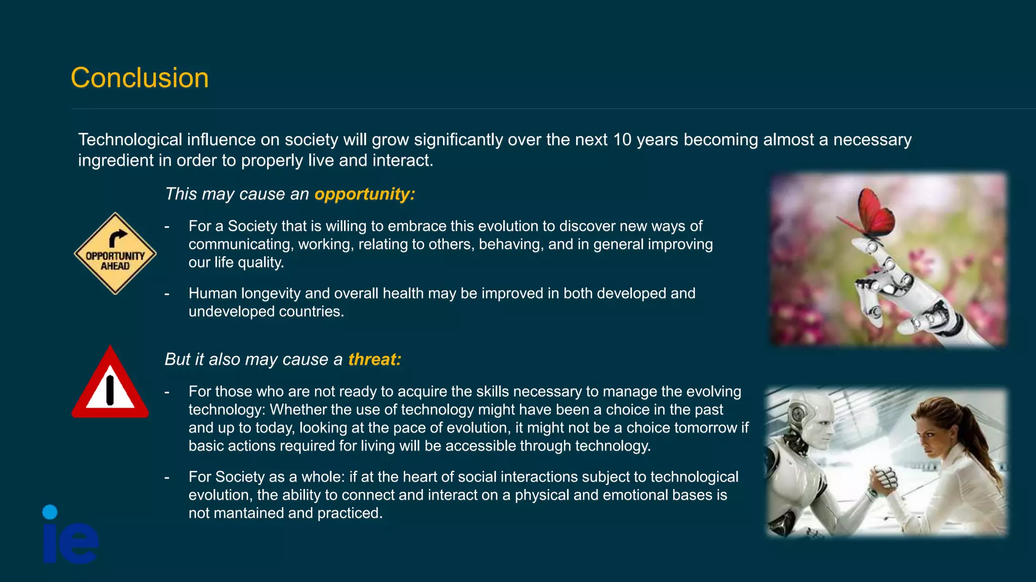 Conclusion
Technological influence on society will grow significantly over the next 10 years becoming almost a necessary
ingredient in order to properly live and interact.
But it also may cause a threat:
- For those who are not ready to acquire the skills necessary to manage the evolving
technology: Whether the use of technology might have been a choice in the past
and up to today, looking at the pace of evolution, it might not be a choice tomorrow if
basic actions required for living will be accessible through technology.
- For Society as a whole: if at the heart of social interactions subject to technological
evolution, the ability to connect and interact on a physical and emotional bases is
not mantained and practiced.
This may cause an opportunity:
- For a Society that is willing to embrace this evolution to discover new ways of
communicating, working, relating to others, behaving, and in general improving
our life quality.
- Human longevity and overall health may be improved in both developed and
undeveloped countries.
 