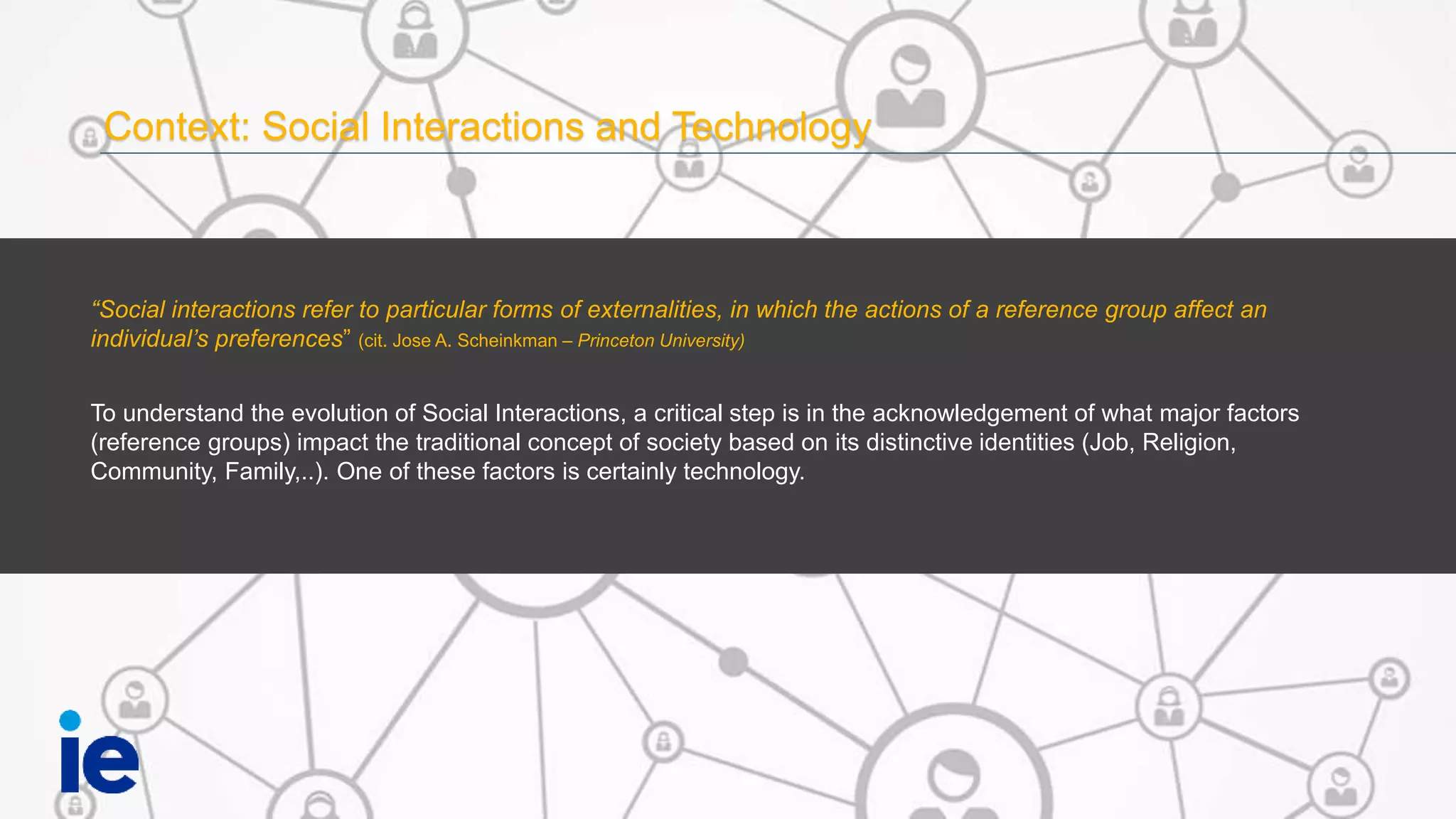 Context: Social Interactions and Technology
“Social interactions refer to particular forms of externalities, in which the actions of a reference group affect an
individual’s preferences” (cit. Jose A. Scheinkman – Princeton University)
To understand the evolution of Social Interactions, a critical step is in the acknowledgement of what major factors
(reference groups) impact the traditional concept of society based on its distinctive identities (Job, Religion,
Community, Family,..). One of these factors is certainly technology.
 