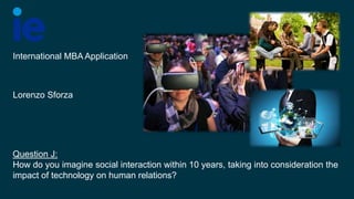 Question J:
How do you imagine social interaction within 10 years, taking into consideration the
impact of technology on human relations?
International MBA Application
Lorenzo Sforza
 
