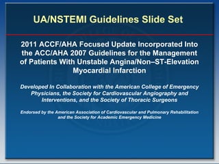 UA/NSTEMI Guidelines Slide Set
2011 ACCF/AHA Focused Update Incorporated Into
the ACC/AHA 2007 Guidelines for the Management
of Patients With Unstable Angina/Non–ST-Elevation
Myocardial Infarction
Developed In Collaboration with the American College of Emergency
Physicians, the Society for Cardiovascular Angiography and
Interventions, and the Society of Thoracic Surgeons
Endorsed by the American Association of Cardiovascular and Pulmonary Rehabilitation
and the Society for Academic Emergency Medicine
 