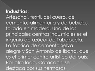 Industrias:
Artesanal, textil, del cuero, de
cemento, alimentaria y de bebidas,
tallado en madera. Uno de los
principales centros industriales es el
ingenio de azúcar de Tababuela.
La fábrica de cemento Selva
alegre y San Antonio de Ibarra, que
es el primer centro artístico del país.
Por otro lado, Cotacachi se
destaca por sus hermosas
 
