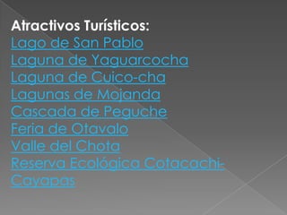 Atractivos Turísticos:
Lago de San Pablo
Laguna de Yaguarcocha
Laguna de Cuico-cha
Lagunas de Mojanda
Cascada de Peguche
Feria de Otavalo
Valle del Chota
Reserva Ecológica Cotacachi-
Cayapas
 