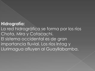 Hidrografía:
La red hidrográfica se forma por los ríos
Chota, Mira y Cotacachi.
El sistema occidental es de gran
importancia fluvial. Los ríos Intag y
Llurimagua afluyen al Guayllabamba.
 