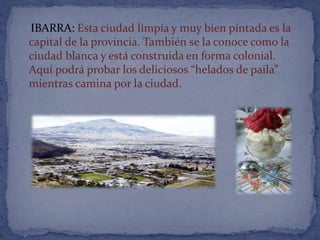IBARRA: Esta ciudad limpia y muy bien pintada es la
capital de la provincia. También se la conoce como la
ciudad blanca y está construida en forma colonial.
Aquí podrá probar los deliciosos “helados de paila”
mientras camina por la ciudad.
 