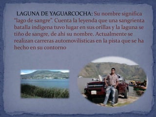 LAGUNA DE YAGUARCOCHA: Su nombre significa
“lago de sangre”. Cuenta la leyenda que una sangrienta
batalla indígena tuvo lugar en sus orillas y la laguna se
tiño de sangre, de ahí su nombre. Actualmente se
realizan carreras automovilísticas en la pista que se ha
hecho en su contorno
 