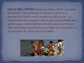 VALLE DEL CHOTA: Posee un clima cálido y paisajes
desérticos. Esta ubicado en la parte norte de la
provincia al límite con la provincia del Carchi. Lo
curioso de este pequeño valle es que está poblada por
gente negra (descendientes de africanos), por lo que
sus costumbres ancestrales y su baile nos recuerdan a
un pedacito de África en el Ecuador.
 