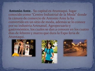 Antonio Ante. Su capital es Atuntaqui, lugar
conocido como “Centro Industrial de la Moda” donde
la cámara de comercio de Antonio Ante la ha
convertido en un sitio de moda, además se lo conoce
por su industria Artesanal, Agropecuario y
gastronómico, los cuales se dan a conocer en los cuatro
días de febrero y marzo que dura la Expo feria de
Atuntaqui.
 