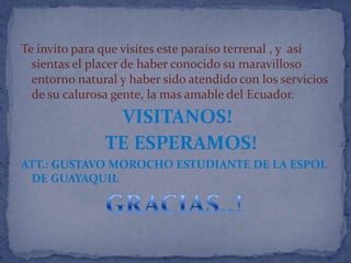 Te invito para que visites este paraíso terrenal , y así
  sientas el placer de haber conocido su maravilloso
  entorno natural y haber sido atendido con los servicios
  de su calurosa gente, la mas amable del Ecuador.
                VISITANOS!
               TE ESPERAMOS!
ATT.: GUSTAVO MOROCHO ESTUDIANTE DE LA ESPOL
 DE GUAYAQUIL
 