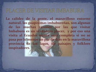 La calidez de la gente, el maravilloso entorno
 natural, las guapisimas imbabureñas, son algunas
 de las muchas razones por las que visitar
 Imbabura es un verdadero placer, y por eso una
 visita al Ecuador nunca será completa si no se
 pasa por lo menos un par de días en la maravillosa
 provincia de los lagos, de paisajes y folklore
 inspiradores.
 