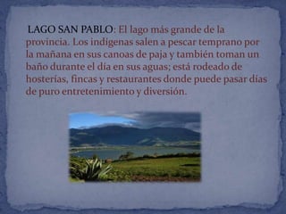 LAGO SAN PABLO: El lago más grande de la
provincia. Los indígenas salen a pescar temprano por
la mañana en sus canoas de paja y también toman un
baño durante el día en sus aguas; está rodeado de
hosterías, fincas y restaurantes donde puede pasar días
de puro entretenimiento y diversión.
 