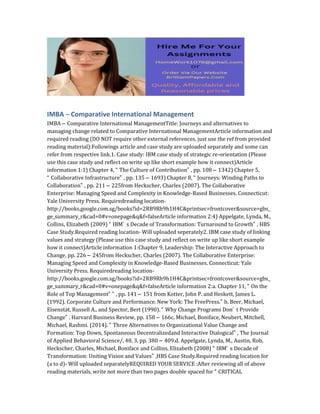 IMBA – Comparative International Management
IMBA – Comparative International ManagementTitle: Journeys and alternatives to
managing change related to Comparative International ManagementArticle information and
required reading (DO NOT require other external references, just use the ref from provided
reading material):Followings article and case study are uploaded separately and some can
refer from respective link.1. Case study: IBM case study of strategic re-orientation (Please
use this case study and reflect on write up like short example how it connect)Article
information 1:1) Chapter 4, “ The Culture of Contribution” , pp. 108 – 1342) Chapter 5,
“ Collaborative Infrastructure” , pp. 135 – 1693) Chapter 8, “ Journeys: Winding Paths to
Collaboration” , pp. 211 – 225from Heckscher, Charles (2007). The Collaborative
Enterprise: Managing Speed and Complexity in Knowledge-Based Businesses. Connecticut:
Yale University Press. Requiredreading location-
http://books.google.com.sg/books?id=2RB9Rh9h1H4C&printsec=frontcover&source=gbs_
ge_summary_r&cad=0#v=onepage&q&f=falseArticle information 2:4) Appelgate, Lynda, M.,
Collins, Elizabeth (2009) “ IBM’ s Decade of Transformation: Turnaround to Growth” , HBS
Case Study.Required reading location- Will uploaded seperately2. IBM case study of linking
values and strategy (Please use this case study and reflect on write up like short example
how it connect)Article information 1:Chapter 9, Leadership: The Interactive Approach to
Change, pp. 226 – 245from Heckscher, Charles (2007). The Collaborative Enterprise:
Managing Speed and Complexity in Knowledge-Based Businesses. Connecticut: Yale
University Press. Requiredreading location-
http://books.google.com.sg/books?id=2RB9Rh9h1H4C&printsec=frontcover&source=gbs_
ge_summary_r&cad=0#v=onepage&q&f=falseArticle information 2:a. Chapter 11, “ On the
Role of Top Management” ” , pp. 141 – 151 from Kotter, John P. and Heskett, James L.
(1992). Corporate Culture and Performance. New York: The FreePress.” b. Beer, Michael,
Eisenstat, Russell A., and Spector, Bert (1990). “ Why Change Programs Don’ t Provide
Change” . Harvard Business Review, pp. 158 – 166c. Michael, Boniface, Neubert, Mitchell,
Michael, Rashmi. (2014). “ Three Alternatives to Organizational Value Change and
Formation: Top Down, Spontaneous Decentralizedand Interactive Dialogical” , The Journal
of Applied Behavioral Science/, 48, 3, pp. 380 – 409.d. Appelgate, Lynda, M., Austin, Rob,
Heckscher, Charles, Michael, Boniface and Collins, Elizabeth (2008) “ IBM’ s Decade of
Transformation: Uniting Vision and Values” ,HBS Case Study.Required reading location for
(a to d)- Will uploaded separatelyREQUIRED YOUR SERVICE :After reviewing all of above
reading materials, write not more than two pages double spaced for “ CRITICAL
 