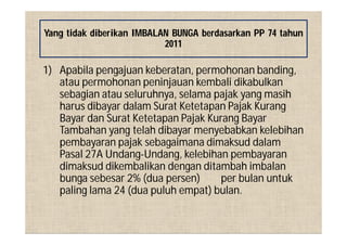 1) Apabila pengajuan keberatan, permohonan banding,
atau permohonan peninjauan kembali dikabulkan
sebagian atau seluruhnya, selama pajak yang masih
harus dibayar dalam Surat Ketetapan Pajak Kurang
Bayar dan Surat Ketetapan Pajak Kurang Bayar
Tambahan yang telah dibayar menyebabkan kelebihan
pembayaran pajak sebagaimana dimaksud dalam
Pasal 27A Undang-Undang, kelebihan pembayaran
dimaksud dikembalikan dengan ditambah imbalan
bunga sebesar 2% (dua persen) per bulan untuk
paling lama 24 (dua puluh empat) bulan.
Yang tidak diberikan IMBALAN BUNGA berdasarkan PP 74 tahun
2011
 