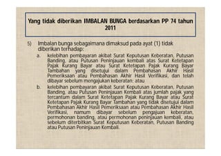 5) Imbalan bunga sebagaimana dimaksud pada ayat (1) tidak
diberikan terhadap:
a. kelebihan pembayaran akibat Surat Keputusan Keberatan, Putusan
Banding, atau Putusan Peninjauan kembali atas Surat Ketetapan
Pajak Kurang Bayar atau Surat Ketetapan Pajak Kurang Bayar
Tambahan yang disetujui dalam Pembahasan Akhir Hasil
Pemeriksaan atau Pembahasan Akhir Hasil Verifikasi, dan telah
dibayar sebelum mengajukan keberatan; atau
b. kelebihan pembayaran akibat Surat Keputusan Keberatan, Putusan
Banding, atau Putusan Peninjauan Kembali atas jumlah pajak yang
tercantum dalam Surat Ketetapan Pajak Kurang Bayar atau Surat
Ketetapan Pajak Kurang Bayar Tambahan yang tidak disetujui dalam
Pembahasan Akhir Hasil Pemeriksaan atau Pembahasan Akhir Hasil
Verifikasi, namum dibayar sebelum pengajuan keberatan,
permohonan banding, atau permohonan peninjauan kembali, atau
sebelum diterbitkan Surat Keputusan Keberatan, Putusan Banding
atau Putusan Peninjauan Kembali.
Yang tidak diberikan IMBALAN BUNGA berdasarkan PP 74 tahun
2011
 