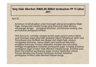 Ayat (5)
Ketentuan ini dimaksudkan untuk mencegah adanya kemungkinan Wajib
Pajak memperoleh imbalan bunga yang seharusnya tidak diterima
sehubungan dengan pengajuan keberatan, permohonan banding, atau
permohonan peninjauan kembali.
Oleh karena itu, terhadap sebagian jumlah pajak yang tercantum dalam
surat ketetapan pajak yang tidak disepakati dalam Pembahasan Akhir Hasil
Pemeriksaan atau Verifikasi dan dibayar oleh Wajib Pajak sebelum
mengajukan keberatan, namun dalam surat keputusan keberatan,
pengajuan keberatan tersebut dikabulkan sebagian atau seluruhnya
sehingga mengakibatkan kelebihan pembayaran pajak, terhadap kelebihan
pembayaran pajak tersebut tidak diberikan imbalan bunga. Demikian pula,
dalam hal kelebihan pembayaran pajak tersebut diakibatkan adanya
Putusan Banding atau Putusan Peninjauan Kembali, kelebihan
pembayaran tersebut tidak diberikan imbalan bunga.
Yang tidak diberikan IMBALAN BUNGA berdasarkan PP 74 tahun
2011
 