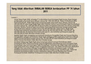 Contoh 1 :
Untuk Tahun Pajak 2008, terhadap PT A diterbitkan Surat Ketetapan Pajak Kurang Bayar dengan
jumlah pajak yang masih harus dibayar sebesar Rp 1.000.000.000,00. Dalam Pembahasan Akhir
Hasil Pemeriksaan, Wajib Pajak hanya menyetujui pajak yang masih harus dibayar sebesar Rp
200.000.000,00, akan tetapi Wajib Pajak telah melunasi seluruh Surat Ketetapan Pajak Kurang Bayar
tersebut sebesar Rp 1.000.000.000,00 dan kemudian mengajukan keberatan atas koreksi yang tidak
disetujui. Direktur Jenderal Pajak menerbitkan Surat Keputusan keberatan dengan jumlah pajak
yang masih harus dibayar menjadi sebesar Rp 600.000.000,000. Dalam hal ini, Wajib Pajak
memperoleh kelebihan pembayaran pajak sebesar Rp 400.000.000,00 (Rp 1.000.000,00 - Rp
600.000.000,00). Berdasarkan ketentuan pada ayat ini, atas kelebihan pembayaran pajak Rp
400.000.000,00tidak diberikan imbalan bunga.
Apabila Wajib Pajak mengajukan permohonan banding ke Pengadilan Pajak dan Putusan Banding
mengabulkan sebagian permohonan Wajib Pajak sehingga jumlah pajak yang masih harus dibayar
dalam Putusan Banding menjadi sebesar Rp 150.000.000,00 maka kelebihan pembayaran pajak
akibat Putusan Banding ini tidak diberikan imbalan bunga.
Demikian halnya bagi Wajib Pajak yang menyetujui seluruh temuan Pemeriksaan dalam
Pembahasan Akhir Hasil Pemeriksaan yang mengakibatkan diterbitkannya Surat Ketetapan Pajak
Kurang Bayar atau Surat Ketetapan Pajak Kurang Bayar Tambahan dan Wajib Pajak telah melunasi
pajak yang masih harus dibayar tetapi mengajukan keberatan, dan dalam hal keberatan dikabulkan
sebagian atau seluruhnya sehingga mengakibatkan kelebihan pembayaran pajak, terhadap
kelebihan pembayaran pajak tersebut tidak diberikan imbalan bunga. Demikian pula, dalam hal
kelebihan pembayaran pajak tersebut diakibatkan adanya Putusan Banding atau Putusan
Peninjauan Kembali, Kelebihan Pembayaran tersebut tidak diberikan imbalan bunga.
Yang tidak diberikan IMBALAN BUNGA berdasarkan PP 74 tahun
2011
 