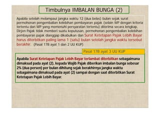 Timbulnya IMBALAN BUNGA (2)
Apabila Surat Ketetapan Pajak Lebih Bayar terlambat diterbitkan sebagaimana
dimaksud pada ayat (2), kepada Wajib Pajak diberikan imbalan bunga sebesar
2% (dua persen) per bulan dihitung sejak berakhirnya jangka waktu
sebagaimana dimaksud pada ayat (2) sampai dengan saat diterbitkan Surat
Ketetapan Pajak Lebih Bayar.
Pasal 17B ayat 3 UU KUP
Apabila setelah melampaui jangka waktu 12 (dua belas) bulan sejak surat
permohonan pengembalian kelebihan pembayaran pajak (selain WP dengan kriteria
tertentu dan WP yang memenuhi persyaratan tertentu) diterima secara lengkap,
Dirjen Pajak tidak memberi suatu keputusan, permohonan pengembalian kelebihan
pembayaran pajak dianggap dikabulkan dan Surat Ketetapan Pajak Lebih Bayar
harus diterbitkan paling lama 1 (satu) bulan setelah jangka waktu tersebut
berakhir. (Pasal 17B ayat 1 dan 2 UU KUP)
 