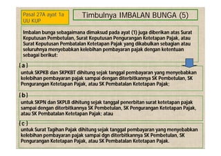 Timbulnya IMBALAN BUNGA (5)
Imbalan bunga sebagaimana dimaksud pada ayat (1) juga diberikan atas Surat
Keputusan Pembetulan, Surat Keputusan Pengurangan Ketetapan Pajak, atau
Surat Keputusan Pembatalan Ketetapan Pajak yang dikabulkan sebagian atau
seluruhnya menyebabkan kelebihan pembayaran pajak dengan ketentuan
sebagai berikut:
untuk SKPKB dan SKPKBT dihitung sejak tanggal pembayaran yang menyebabkan
kelebihan pembayaran pajak sampai dengan diterbitkannya SK Pembetulan, SK
Pengurangan Ketetapan Pajak, atau SK Pembatalan Ketetapan Pajak;
untuk SKPN dan SKPLB dihitung sejak tanggal penerbitan surat ketetapan pajak
sampai dengan diterbitkannya SK Pembetulan, SK Pengurangan Ketetapan Pajak,
atau SK Pembatalan Ketetapan Pajak; atau
Pasal 27A ayat 1a
UU KUP
a
b
untuk Surat Tagihan Pajak dihitung sejak tanggal pembayaran yang menyebabkan
kelebihan pembayaran pajak sampai dgn diterbitkannya SK Pembetulan, SK
Pengurangan Ketetapan Pajak, atau SK Pembatalan Ketetapan Pajak.
c
 