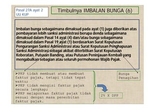 Timbulnya IMBALAN BUNGA (6)
Imbalan bunga sebagaimana dimaksud pada ayat (1) juga diberikan atas
pembayaran lebih sanksi administrasi berupa denda sebagaimana
dimaksud dalam Pasal 14 ayat (4) dan/atau bunga sebagaimana
dimaksud dalam Pasal 19 ayat (1) berdasarkan Surat Keputusan
Pengurangan Sanksi Administrasi atau Surat Keputusan Penghapusan
Sanksi Administrasi sebagai akibat diterbitkan Surat Keputusan
Keberatan, Putusan Banding, atau Putusan Peninjauan Kembali yang
mengabulkan sebagian atau seluruh permohonan Wajib Pajak.
Pasal 27A ayat 2
UU KUP
PKP tidak membuat atau membuat
faktur pajak, tetapi tidak tepat
waktu;
PKP tidak mengisi faktur pajak
secara lengkap;
PKP melaporkan faktur pajak tidak
sesuai dengan masa penerbitan
faktur pajak.
Bunga
Penagihan
2% X DPP
 