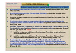 IMBALAN BUNGA
Imbalan bunga diberikan kepada Wajib Pajak dalam hal terdapat:
a. keterlambatan pengembalian kelebihan pembayaran pajak, sebagaimana dimaksud dalam Pasal
11 ayat (3) KUP;
b. keterlambatan penerbitan Surat Ketetapan Pajak Lebih Bayar, sebagaimana dimaksud dalam
Pasal 17B ayat (3) KUP;
c. Kelebihan pembayaran pajak karena tertangguh akibat pemeriksaan bukti permulaan (Pasal 17B
ayat 4 UU KUP);
d. kelebihan pembayaran pajak karena pengajuan keberatan atau permohonan banding atau
peninjauan kembali diterima sebagian atau seluruhnya sebagaimana dimaksud dalam Pasal 27A
ayat (1) KUP; atau
e. Kelebihan pembayaran pajak karena SK Pembetulan, SK Pengurangan Ketetapan Pajak, atau SK
Pembatalan Ketetapan Pajak yang dikabulkan sebagian atau seluruhnya sebagaimana dimaksud
Pasal 27 ayat (1a) UU KUP, kecuali
1) kelebihan pembayaran pajak karena Surat Keputusan Pembetulan yang terkait dengan
Persetujuan Bersama; atau
2) kelebihan pembayaran pajak karena Surat Keputusan Pembatalan Ketetapan Pajak
sebagaimana dimaksud dalam Pasal 36 ayat (1) huruf d Undang-Undang KUP;
f. kelebihan pembayaran sanksi administrasi Pasal 14 ayat (4) dan atau Pasal 19 ayat (1)
berdasarkan SK Pengurangan Sanksi Administrasi atau SK Penghapusan Sanksi Administrasi
sebagai akibat diterbitkan SK Keberatan, Putusan Banding, atau Putusan Peninjauan Kembali
yang mengabulkan sebagian atau seluruh permohonan WP, sebagaimana dimaksud dalam Pasal
27A ayat (2) KUP.
PMK 226/PMK.03/2013
 