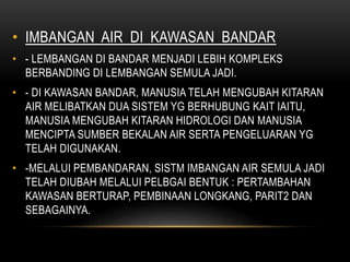 • IMBANGAN AIR DI KAWASAN BANDAR
• - LEMBANGAN DI BANDAR MENJADI LEBIH KOMPLEKS
BERBANDING DI LEMBANGAN SEMULA JADI.
• - DI KAWASAN BANDAR, MANUSIA TELAH MENGUBAH KITARAN
AIR MELIBATKAN DUA SISTEM YG BERHUBUNG KAIT IAITU,
MANUSIA MENGUBAH KITARAN HIDROLOGI DAN MANUSIA
MENCIPTA SUMBER BEKALAN AIR SERTA PENGELUARAN YG
TELAH DIGUNAKAN.
• -MELALUI PEMBANDARAN, SISTM IMBANGAN AIR SEMULA JADI
TELAH DIUBAH MELALUI PELBGAI BENTUK : PERTAMBAHAN
KAWASAN BERTURAP, PEMBINAAN LONGKANG, PARIT2 DAN
SEBAGAINYA.
 