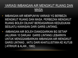 VARIASI IMBANGAN AIR MENGIKUT RUANG DAN
MASA
• IMBANGAN AIR MEMPUNYAI VARIASI YG BERBEZA
MENGIKUT RUANG DAN MASA. PERBEZAN MENGIKUT
RUANG BOLEH DILIHAT BERDASARKAN KEDUDUKAN
SESUATU KAWASAN DARI GARIS LINTANG.
• -IMBANGAN AIR BOLEH DIANGGARKAN BG SETIAP
JALURAN 10 DARJAH GARIS LINTANG LEBARNYA
UNTUK MENGGAMBARKAN IMBANGAN AIR MENGIKUT
GARIS LINTANG , IAITU DARI KHATULISTIWA KE KUTUB
( ATRHUR & ALAN , 1982)
 