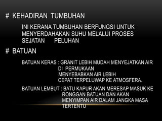 # KEHADIRAN TUMBUHAN
INI KERANA TUMBUHAN BERFUNGSI UNTUK
MENYERDAHAKAN SUHU MELALUI PROSES
SEJATAN PELUHAN
# BATUAN
BATUAN KERAS : GRANIT LEBIH MUDAH MENYEJATKAN AIR
DI PERMUKAAN
MENYEBABKAN AIR LEBIH
CEPAT TERPELUWAP KE ATMOSFERA.
BATUAN LEMBUT : BATU KAPUR AKAN MERESAP MASUK KE
RONGGAN BATUAN DAN AKAN
MENYIMPAN AIR DALAM JANGKA MASA
TERTENTU
 
