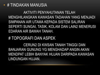• # TINDAKAN MANUSIA
AKTIVITI PENYAHUTANAN TELAH
MENGHILANGKAN KAWASAN TADAHAN YANG MENJADI
SIMPANAN AIR UTAMA KEPADA SISTEM SALIRAN
SEPERTI SUNGAI, TASIK, KOLAM DAN LAIN2 MENERUSI
EDARAN AIR BAWAH TANAH.
# TOPOGRAFI DAN ASPEK
CERUN2 DI KWSAN TANAH TINGGI DAN
BANJARAN GUNUNG YG MENGHADAP ANGIN AKAN
MENDPAT LEBIH BANYAK HUJAN DARIPADA KAWASAN
LINDUNGAN HUJAN.
 