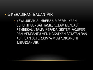 • # KEHADIRAN BADAN AIR
• KEWUJUDAN SUMBER2 AIR PERMUKAAN
SEPERTI SUNGAI, TASIK, KOLAM MENJADI
PEMBEKAL UTAMA KEPADA SISTEM AKUIFER
DAN MEMBANTU MENINGKATKAN SEJATAN DAN
KERPSAN SETERUSNYA MEMPENGARUHI
IMBANGAN AIR.
 