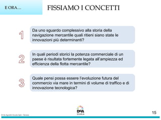 E ORA…E ORA… FISSIAMO I CONCETTI
Da uno sguardo complessivo alla storia della
navigazione mercantile quali ritieni siano state le
innovazioni più determinanti?
In quali periodi storici la potenza commerciale di un
paese è risultata fortemente legata all’ampiezza ed
efficienza della flotta mercantile?
Quale pensi possa essere l’evoluzione futura del
commercio via mare in termini di volume di traffico e di
innovazione tecnologica?
15
 