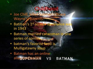 Childhood
• Joe Chill, killed batman’s(Bruce
Wayne's) parents.
• Batman’s 1st screen apearance was
in 1943
• Batman married catwoman in one
series of comics.
• batman's favorite food is
Mulligatawny soup
• Batman has an online
alias:JonDoe297
 