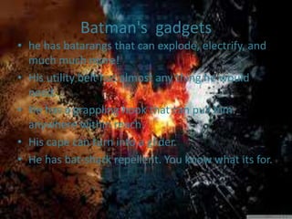 Batman's gadgets
• he has batarangs that can explode, electrify, and
much much more!
• His utility belt has almost any thing he would
need.
• He has a grappling hook that can pull him
anywhere within reach.
• His cape can turn into a glider.
• He has bat-shark repellent. You know what its for.
 