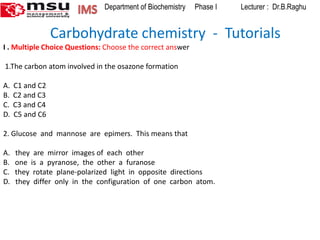 IMS  Department of Biochemistry     Phase I             Lecturer :  Dr.B.Raghu              Carbohydrate chemistry  -  Tutorials I . Multiple Choice Questions: Choose the correct answer    1.The carbon atom involved in the osazone formation A.  C1 and C2   B.  C2 and C3     C.  C3 and C4      D.  C5 and C6 2. Glucose  and  mannose  are  epimers.  This means that   A.   they  are  mirror  images of  each  other        B.   one  is  a  pyranose,  the  other  a  furanose C.   they  rotate  plane-polarized  light  in  opposite  directions D.   they  differ  only  in  the  configuration  of  one  carbon  atom.         