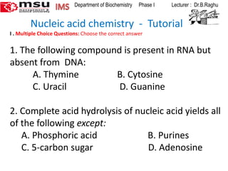 IMS  Department of Biochemistry     Phase I             Lecturer :  Dr.B.Raghu         Nucleic acid chemistry  -  Tutorial I . Multiple Choice Questions: Choose the correct answer 1. The following compound is present in RNA but absent from  DNA: 	A. Thymine	       B. Cytosine 	C. Uracil	                  D. Guanine   2. Complete acid hydrolysis of nucleic acid yields all of the following except:      A. Phosphoric acid                      B. Purines      C. 5-carbon sugar                        D. Adenosine   