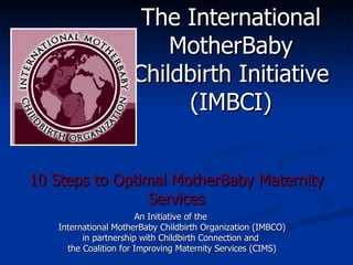 10 Steps to Optimal MotherBaby Maternity Services An Initiative of the  International MotherBaby Childbirth Organization (IMBCO) in partnership with Childbirth Connection and  the Coalition for Improving Maternity Services (CIMS) The International MotherBaby Childbirth Initiative (IMBCI) 