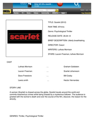  
	
  
	
  
	
  
	
  
	
  
	
  
	
  
       	
  
              	
                                                   TITLE: Scarlet (2012)
	
  
              	
  
	
  
              	
                                                   RUN TIME: 87mins
	
  
                                      	
  
	
  
	
                                                                 Genre: Psychological Thriller
	
  
	
                                                                 RELEASE DATE: 26.04.12
	
  
	
                                                                 BRIEF DESCRIPTION: Utterly breathtaking.
	
  
	
                                                                 DIRECTOR: Casori
	
  
	
                                                                 WRITERS: Luthais Morrison
	
  
	
                                                                 STARS: Lauren Freeman, luthais Morrison
	
  
	
  
	
            CAST
	
  
	
  
                               Luthais Morrison                  …                   Graham Goldstein
	
  
	
  
                               Lauren Freeman                    …                   Scarlet Johansson
	
  
	
  
                               Dave Freestone                    …                   Bill Cosby
	
  
	
  
	
                             Lewis smith                       …                   Hector Hernandez
	
  
	
  
	
                   STORY LINE
	
  
	
                   A woman (Scarlet) is chased across the globe, Scarlet travels around the world and
	
                   commits treacherous crimes while being chased by a mysterious follower. The audience is
	
                   greeted with the womanʼs death and over the course of the film, discover, the reason for the
	
                   atrocity.
	
  
	
  
	
  
	
  
	
  
	
  
	
  
	
                   GENRES: Thriller, Psychological Thriller
	
  
 