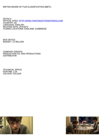 BRITISH BOARD OF FILM CLASSIFICATION (BBFC)




DETAILS
OFFICAL SITES: HTTP://WWW.THEFORGOTTENWITNESS.COM
COUNTRY: UK
LANGUAGE: ENGLISH
RELEASE DATE: 24/4/2012
FILMING LOCATIONS: ENGLAND, CAMBRDGE




BOX OFFICE:
BUDGET: 3.2 MILLION




COMPANY CREDITS
PRODUCTION CO: DNA PRODUCTIONS
DISTRIBUTOR




TECHNICAL SPECS
RUNTIME: 2.36
COLOUR: COLOUR
 