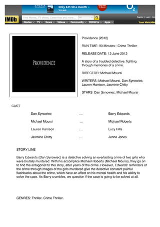  
 
 
 
 
 
 
 
     
                                                           Providence (2012)
 
 
                                                           RUN TIME: 90 Minutes– Crime Thriller
 
 
                                                           RELEASE DATE: 12 June 2012
 
                                                           A story of a troubled detective, fighting
                                                           through memories of a crime.
 
                                                           DIRECTOR: Michael Moursi
 
                                                           WRITERS: Michael Moursi, Dan Synowiec,
                                                           Lauren Harrison, Jasmine Chitty
 
                                                           STARS: Dan Synowiec, Michael Moursi
         
         
                                
        CAST
 
 
                      Dan Synowiec                        …                    Barry Edwards
 
 
                      Michael Moursi                      …                    Michael Roberts
 
 
                      Lauren Harrison                     …                    Lucy Hills
 
 
                      Jasmine Chitty                      …                    Jenna Jones
 
 
            STORY LINE
 
            Barry Edwards (Dan Synowiec) is a detective solving an everlasting crime of two girls who
            were brutally murdered. With his accomplice Michael Roberts (Michael Moursi), they go on
            to find the antagonist to this story, after years of the crime. However, Edwards' reminders of
            the crime through images of the girls murdered give the detective constant painful
            flashbacks about the crime, which have an affect on his mental health and his ability to
            solve the case. As Barry crumbles, we question if the case is going to be solved at all.
 
 
 
 
 
            GENRES: Thriller, Crime Thriller.
 
 