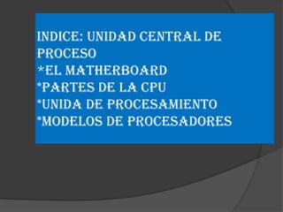 INDICE: UNIDAD CENTRAL DE
PROCESO
*El MATHERBOARD
*PARTES DE LA CPU
*UNIDA DE PROCESAMIENTO
*MODELOS DE PROCESADORES

 