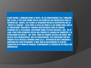 SI BIEN MUCHO A CAMBAIDO DESDE LA ÉPOCA DE LOS PROCESADORES 386 Y SIMILARES,
HOY EN DÍA, LA CPU SIGUE SIENDO UNO DE LOS ELEMENTOS MAS IMPORTANTES PARA EL
ESEMPEÑO DEL EQUIPO, AUN CUANDO AN APARECIDO MÚLTIPLES DISPOSITIVOS QUE LE
“QUITAN EL TRABAJO”, TALES COMO LA PLACA DE VIDEO O LA DE SONIDO.PERO ¿QUÉ ES
EL PROCESADOR? FÍSICAMENTE, PODEMOS IDENTIFICARLOS COMO UN PEQUEÑO
CUADRADO (EN LA ACTUALIDAD, CONSTRUIDO SOBRE PLÁSTICO ORGÁNICA ) QUE , DE UN
LADO, POSEE PINES (PEQUEÑAS PATITAS QUE PERMITEN EL INGRESO DE CORRIENTES Y EL
INTERCAMBIO DE DATOS) Y , DEL OTRO COMO UNA PEQUEÑA PASTILLA DE SILICIO QUE
INCLUYE PIZAS MICROSCÓPICAS, QUE LOS PROCESADORES, ESTÁ PROTEGIDA POR UNA
PEQUEÑA PLACA METÁLICA CONOSIDA COMO (I.H.S ) (INTEGRANTED HEAT SPREADER O
DISIPADOR DE CALOR INTEGRADO). SI BIEN AQUÍ NO REALISAREMOS UN ANÁLISIS
EXHAUSTIVO DE SU MODO DE TRABAJO, SÍ DEFINIREMOS LA UTILIDAD DE SUS PIEZAS MÁS
IMPORTANTES

 