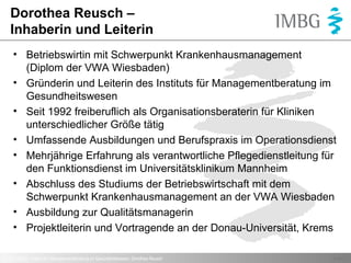 Dorothea Reusch –
Inhaberin und Leiterin
• Betriebswirtin mit Schwerpunkt Krankenhausmanagement
(Diplom der VWA Wiesbaden)
• Gründerin und Leiterin des Instituts für Managementberatung im
Gesundheitswesen
• Seit 1992 freiberuflich als Organisationsberaterin für Kliniken
unterschiedlicher Größe tätig
• Umfassende Ausbildungen und Berufspraxis im Operationsdienst
• Mehrjährige Erfahrung als verantwortliche Pflegedienstleitung für
den Funktionsdienst im Universitätsklinikum Mannheim
• Abschluss des Studiums der Betriebswirtschaft mit dem
Schwerpunkt Krankenhausmanagement an der VWA Wiesbaden
• Ausbildung zur Qualitätsmanagerin
• Projektleiterin und Vortragende an der Donau-Universität, Krems
© 2013 IMBG - Institut für Managementberatung im Gesundheitswesen, Dorothea Reusch

Seite 2

 