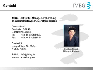 Kontakt

IMBG - Institut für Managementberatung
im Gesundheitswesen, Dorothea Reusch
Deutschland:
Postfach 20 01 40
D-69459 Weinheim
Tel
+49 (0) 6201/14533
Fax
+49 (0) 6201/184443
Österreich:
Langenloiser Str. 13/14
A-3500 Krems

Dorothea Reusch
Gründerin & Leiterin

E-Mail info@imbg.de
Internet www.imbg.de

© 2013 IMBG - Institut für Managementberatung im Gesundheitswesen, Dorothea Reusch

Seite 8

 