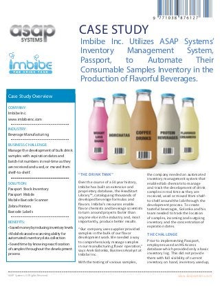 www.asapsystems.comASAP Systems. All Rights Reserved.
case study
“The Drink Tank”
Over the course of a 50 year history,
Imbibe has built an extensive and
proprietary database, the HeadStart
Library™, cataloguing thousands of
developed beverage formulas and
flavors. Imbibe’s resources enable
flavor chemists and beverage scientists
to turn around projects faster than
anyone else in the industry and, most
importantly, produce better results.
“Our company uses supplier provided
samples in the bulk of our flavor
development work. We needed a way
to comprehensively manage samples
in our manufacturing flavor operation,”
says Arek Golonka, Business Analyst at
Imbibe Inc.
With the testing of various samples,
the company needed an automated
inventory management system that
enabled lab chemists to manage
and track the development of drink
samples in real time as they are
received, used or moved from shelf-
to-shelf around the lab through the
development process. To create
tasteful beverages, Golonka and his
team needed to track the location
of samples, incoming and outgoing
inventory and the concentration of
expiration dates.
The challenge
Prior to implementing Passport,
employees used an MS Access
database which provided only a basic
inventory log. This did not provide
them with full visibility of current
inventory on hand, inventory used up,
Company:
Imbibe Inc.
www.imbibeinc.com
Industry:
Beverage Manufacturing
Business Challenge:
Manage the development of bulk drink
samples with expiration dates and
batch-lot numbers in real-time as they
are received and used, or moved from
shelf-to-shelf.
Solution:
Passport Stock Inventory
Passport Mobile
Mobile Barcode Scanner
Zebra Printers
Barcode Labels
Benefits:
•Savedmoneybyreducinginventorylevels
• Mobile barcode-scanning ability for
automated inventory data collection
• Saved time by knowing exact location
of samples throughout the development
process
Case Study Overview
Imbibe Inc. Utilizes ASAP Systems’
Inventory Management System,
Passport, to Automate Their
Consumable Samples Inventory in the
Production of Flavorful Beverages.
 