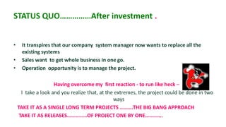 STATUS QUO……………After investment .


•     It transpires that our company system manager now wants to replace all the
      existing systems
•     Sales want to get whole business in one go.
•     Operation opportunity is to manage the project.

                     Having overcome my first reaction - to run like heck –
      I take a look and you realize that, at the extremes, the project could be done in two
                                                ways
    TAKE IT AS A SINGLE LONG TERM PROJECTS ……….THE BIG BANG APPROACH
     TAKE IT AS RELEASES……………OF PROJECT ONE BY ONE………….
 