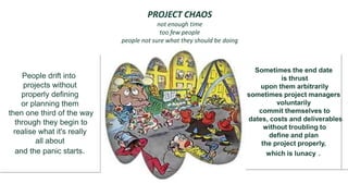 PROJECT CHAOS
                                          not enough time
                                           too few people
                             people not sure what they should be doing
                                          Too much to do


                                                …                          Sometimes the end date
     People drift into                                                              is thrust
      projects without                                                       upon them arbitrarily
     properly defining                                                   sometimes project managers
     or planning them                                                             voluntarily
then one third of the way                                                   commit themselves to
                                                                                         .
                                                                         dates, costs and deliverables
   through they begin to
                                                                              without troubling to
  realise what it's really                                                      define and plan
          all about                                                          the project properly,
   and the panic starts.                                                       which is lunacy .




IATUL June 04
 