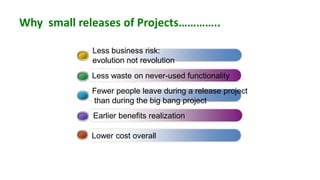 Why small releases of Projects…………..

             Less business risk:
             evolution not revolution
             Less waste on never-used functionality
             Fewer people leave during a release project
             than during the big bang project
             Earlier benefits realization

            Lower cost overall
 