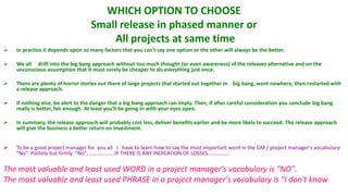 WHICH OPTION TO CHOOSE
                                   Small release in phased manner or
                                       All projects at same time
   In practice it depends upon so many factors that you can't say one option or the other will always be the better.

   We all drift into the big bang approach without too much thought (or even awareness) of the releases alternative and on the
    unconscious assumption that it must surely be cheaper to do everything just once.

   There are plenty of horror stories out there of large projects that started out together in big bang, went nowhere, then restarted with
    a release approach.

   If nothing else, be alert to the danger that a big bang approach can imply. Then, if after careful consideration you conclude big bang
    really is better, fair enough. At least you'll be going in with your eyes open.

   In summary, the release approach will probably cost less, deliver benefits earlier and be more likely to succeed. The release approach
    will give the business a better return on investment.


   To be a good project manager for you all I have to learn how to say the most important word in the GM / project manager's vocabulary:
    "No". Politely but firmly: "No". ……………….IF THERE IS ANY INDICATION OF LOSSES…………….

The most valuable and least used WORD in a project manager's vocabulary is "NO".
The most valuable and least used PHRASE in a project manager's vocabulary is "I don't know
 