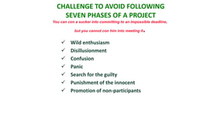 CHALLENGE TO AVOID FOLLOWING
    SEVEN PHASES OF A PROJECT
You can con a sucker into committing to an impossible deadline,

            but you cannot con him into meeting it   .
        Wild enthusiasm
        Disillusionment
        Confusion
        Panic
        Search for the guilty
        Punishment of the innocent
        Promotion of non-participants
 