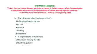WHY FAILURE HAPPENED
"Culture does not change because we desire to change it. Culture changes when the organization
     is transformed; the culture reflects the realities of people working together every day."
                The Key to Cultural Transformation, Leader to Leader (Spring 1999)


          The initiatives failed to change/modify
          Underlying thought pattern
          Outlook
          Behavior
          Thinking
          Perspective
          It all permits to remain intact
          Old decision making habits
          Old activity pattern
 