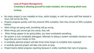 Laws of Project Management
              Creativity is allowing yourself to make mistakes. Art is knowing which ones
              to keep.

 No major project is ever installed on time, within budget, or with the same staff that started it.
  Yours will not be the first.
 Projects progress quickly until they become 90% complete, then they remain at 90% complete
  forever.
 When things are going well, something will go wrong.
 When things just cannot get any worse, they will.
 When things appear to be going better, you have overlooked something.
 No system is ever completely debugged. Attempts to debug a system inevitably introduce new
  bugs that are even harder to find.
 A carelessly planned project will take three times longer to complete than expected
 A carefully planned project will take only twice as long.
 Project teams detest progress reporting because it vividly manifests their lack of progress.
 