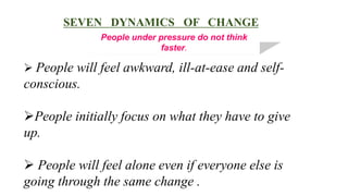 SEVEN DYNAMICS OF CHANGE
              People under pressure do not think
                            faster.

 People will feel awkward, ill-at-ease and self-
conscious.

People initially focus on what they have to give
up.

 People will feel alone even if everyone else is
going through the same change .
 